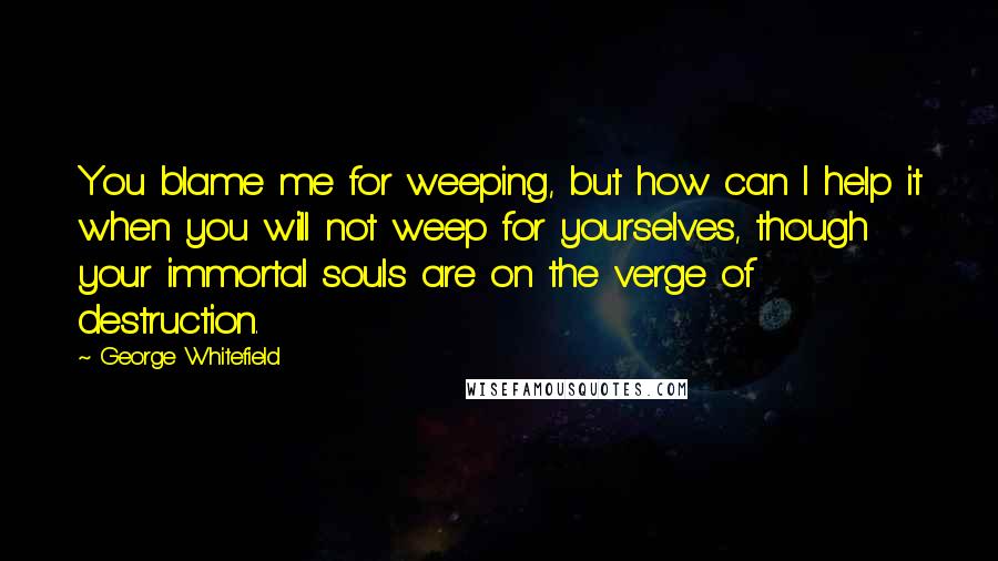 George Whitefield quotes: You blame me for weeping, but how can I help it when you will not weep for yourselves, though your immortal souls are on the verge of destruction.