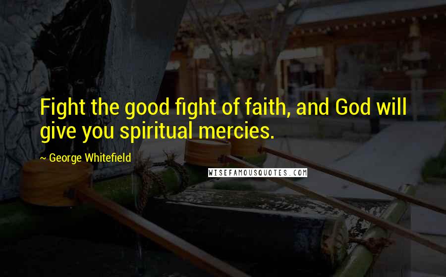 George Whitefield quotes: Fight the good fight of faith, and God will give you spiritual mercies.