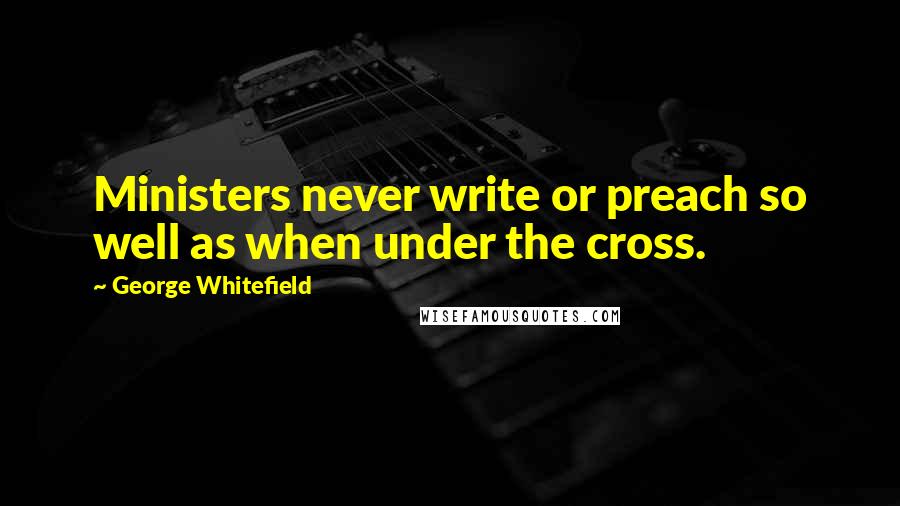 George Whitefield quotes: Ministers never write or preach so well as when under the cross.