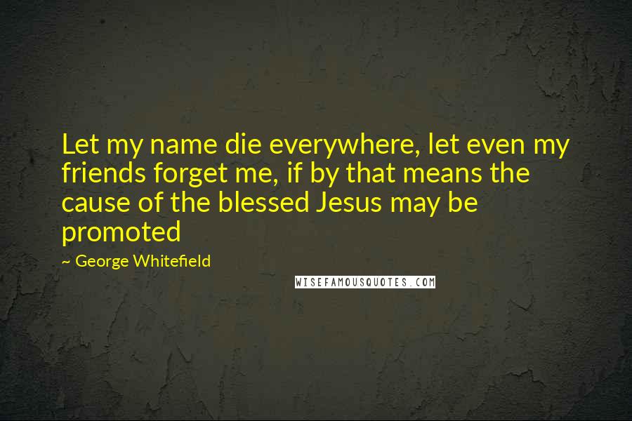 George Whitefield quotes: Let my name die everywhere, let even my friends forget me, if by that means the cause of the blessed Jesus may be promoted