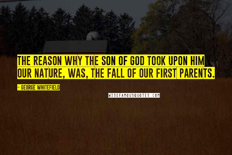 George Whitefield quotes: The reason why the Son of God took upon him our nature, was, the fall of our first parents.