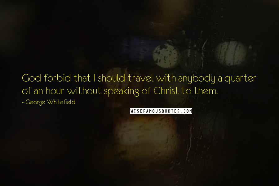 George Whitefield quotes: God forbid that I should travel with anybody a quarter of an hour without speaking of Christ to them.