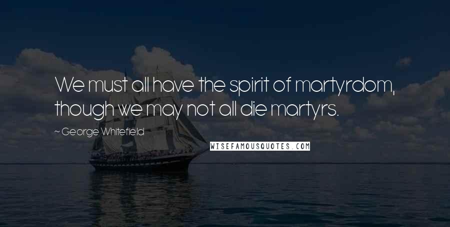 George Whitefield quotes: We must all have the spirit of martyrdom, though we may not all die martyrs.