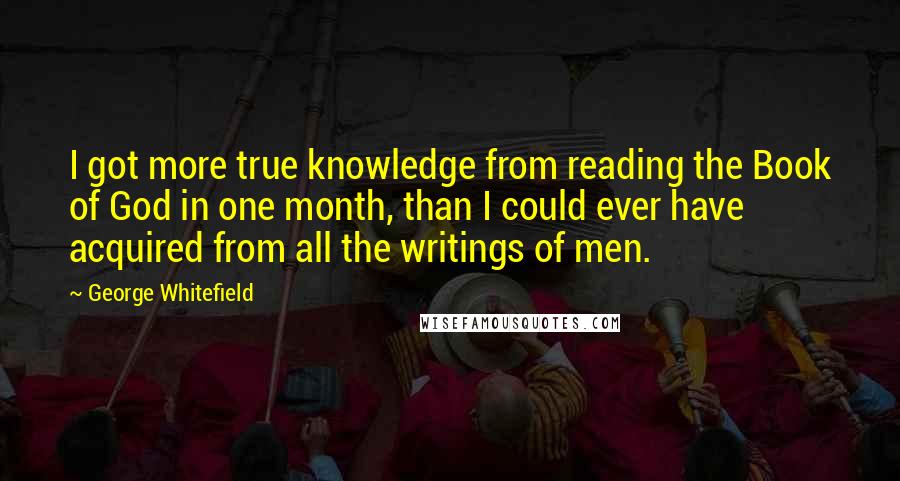 George Whitefield quotes: I got more true knowledge from reading the Book of God in one month, than I could ever have acquired from all the writings of men.