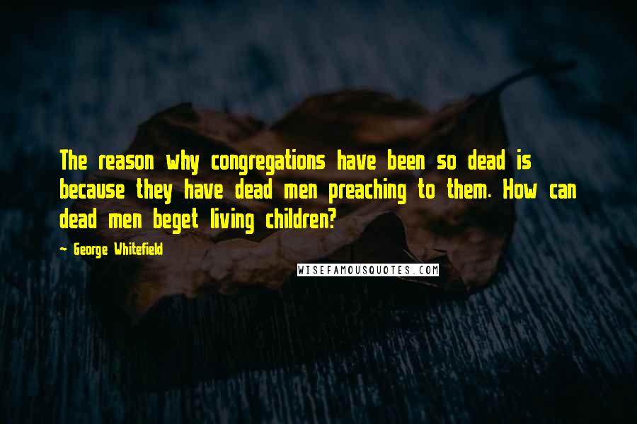 George Whitefield quotes: The reason why congregations have been so dead is because they have dead men preaching to them. How can dead men beget living children?