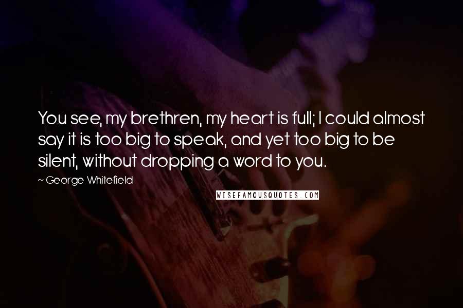 George Whitefield quotes: You see, my brethren, my heart is full; I could almost say it is too big to speak, and yet too big to be silent, without dropping a word to