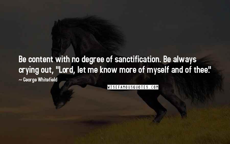 George Whitefield quotes: Be content with no degree of sanctification. Be always crying out, "Lord, let me know more of myself and of thee."