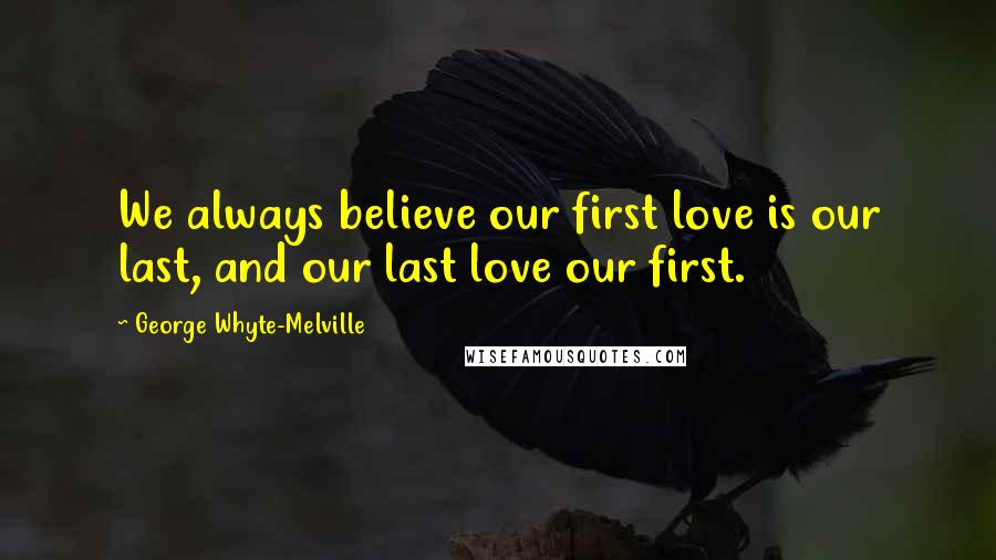 George Whyte-Melville quotes: We always believe our first love is our last, and our last love our first.