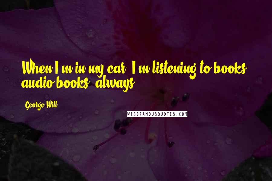George Will quotes: When I'm in my car, I'm listening to books, audio books, always.
