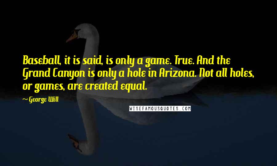 George Will quotes: Baseball, it is said, is only a game. True. And the Grand Canyon is only a hole in Arizona. Not all holes, or games, are created equal. George Will quotes: Baseball, it is said, is only a game. True. And the Grand Canyon is only a hole in Arizona. Not all holes, or games, are created equal.