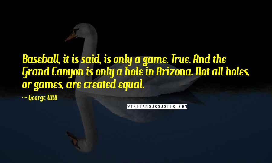 George Will quotes: Baseball, it is said, is only a game. True. And the Grand Canyon is only a hole in Arizona. Not all holes, or games, are created equal.