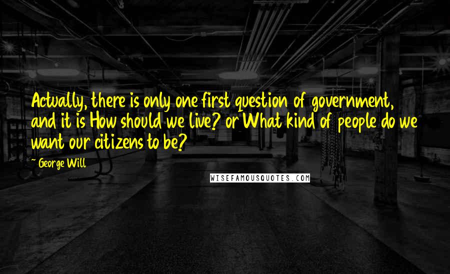 George Will quotes: Actually, there is only one first question of government, and it is How should we live? or What kind of people do we want our citizens to be?