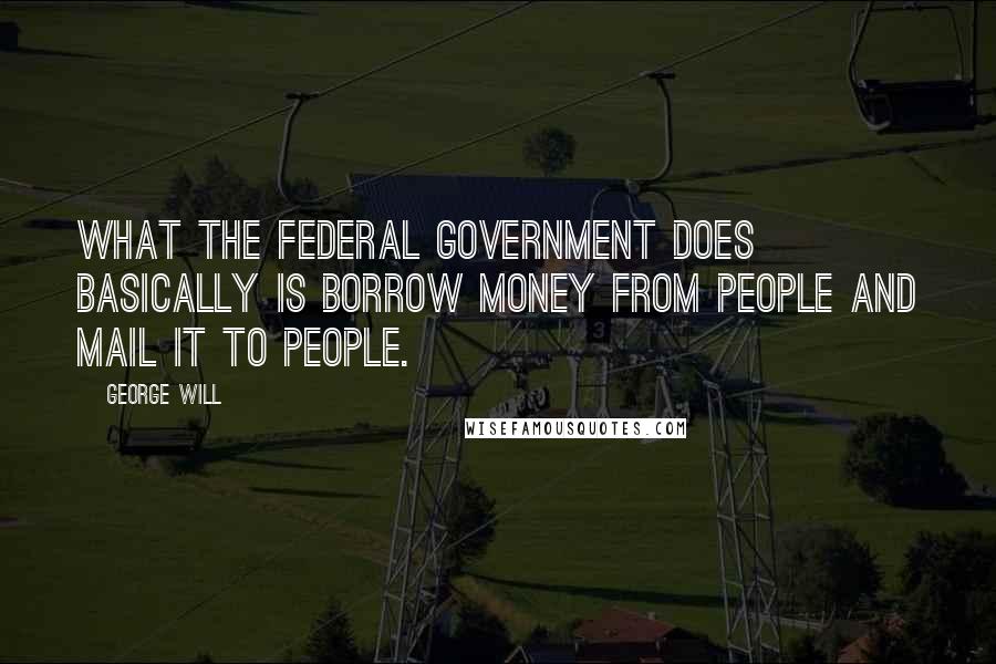 George Will quotes: What the federal government does basically is borrow money from people and mail it to people.