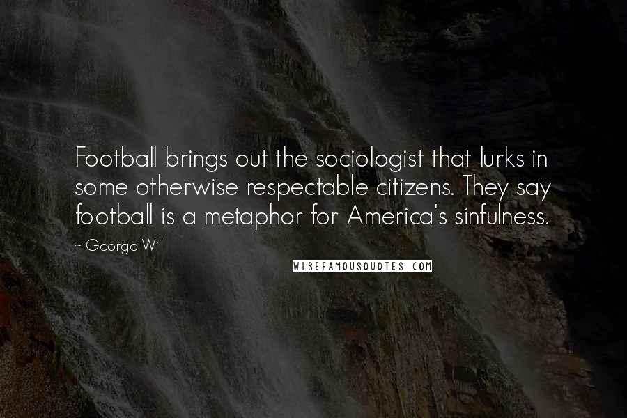 George Will quotes: Football brings out the sociologist that lurks in some otherwise respectable citizens. They say football is a metaphor for America's sinfulness. George Will quotes: Football brings out the sociologist that lurks in some otherwise respectable citizens. They say football is a metaphor for America's sinfulness.