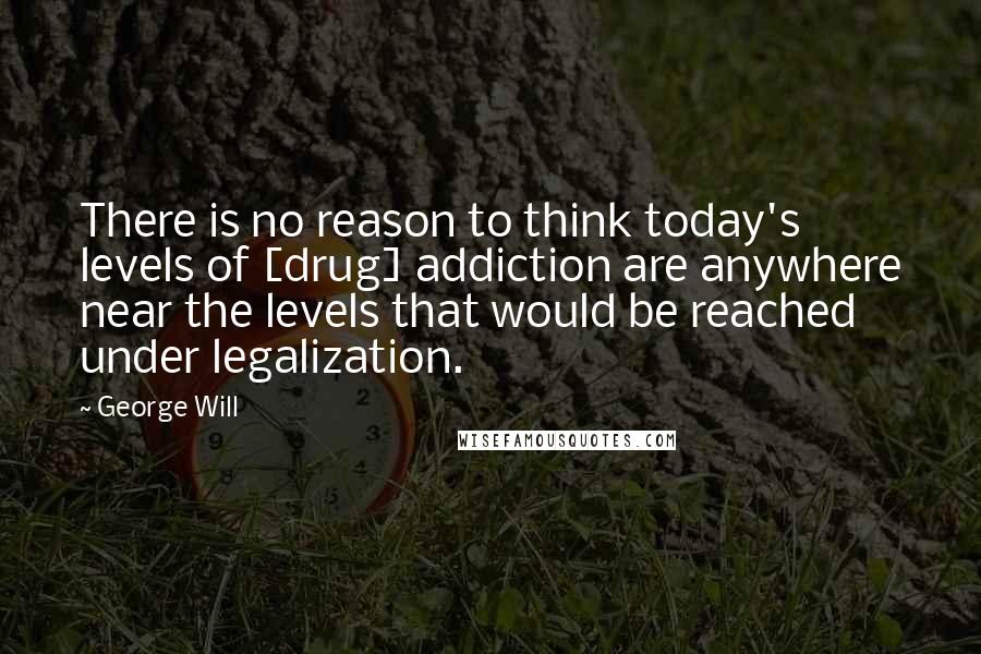 George Will quotes: There is no reason to think today's levels of [drug] addiction are anywhere near the levels that would be reached under legalization.