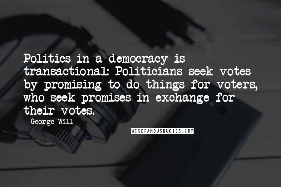 George Will quotes: Politics in a democracy is transactional: Politicians seek votes by promising to do things for voters, who seek promises in exchange for their votes. George Will quotes: Politics in a democracy is transactional: Politicians seek votes by promising to do things for voters, who seek promises in exchange for their votes.