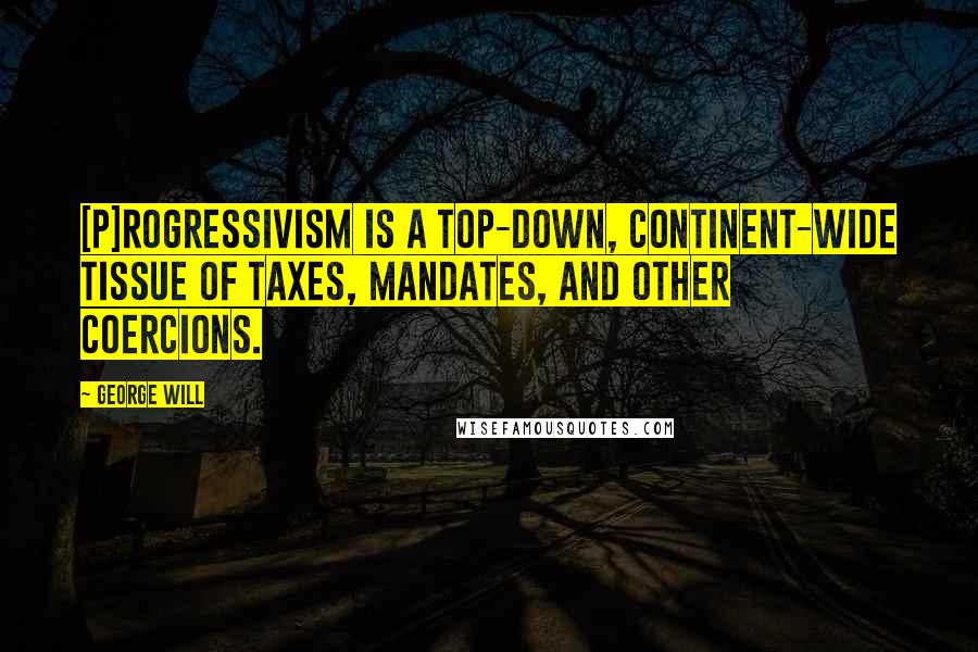 George Will quotes: [P]rogressivism is a top-down, continent-wide tissue of taxes, mandates, and other coercions.