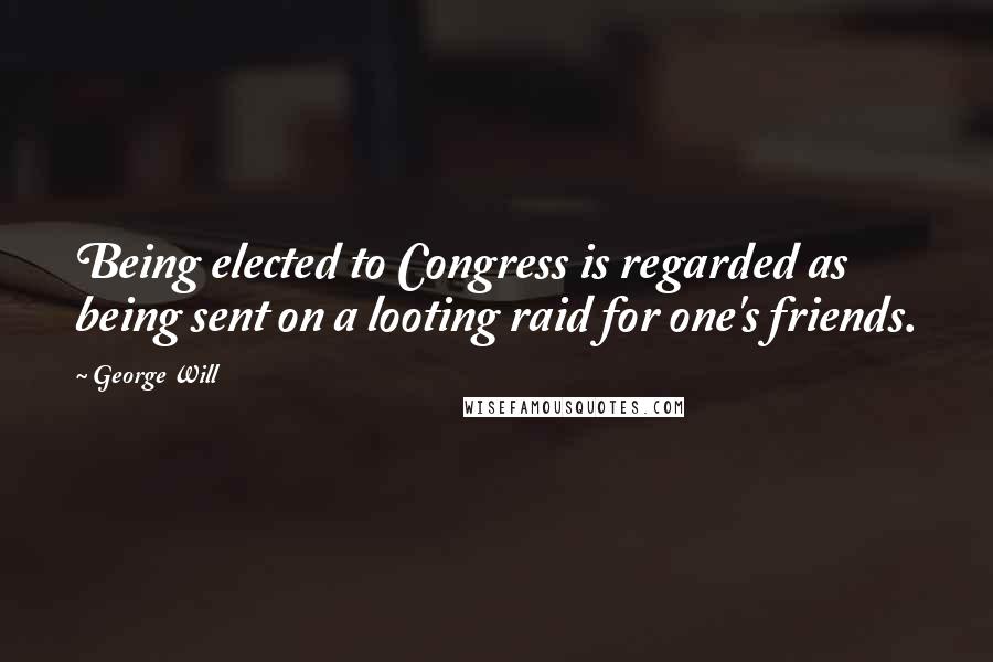 George Will quotes: Being elected to Congress is regarded as being sent on a looting raid for one's friends.