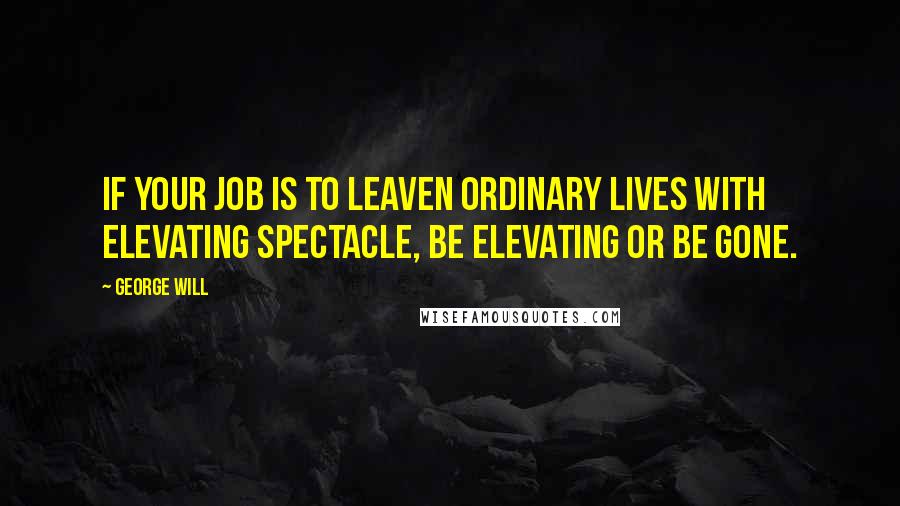 George Will quotes: If your job is to leaven ordinary lives with elevating spectacle, be elevating or be gone.