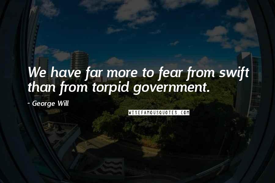 George Will quotes: We have far more to fear from swift than from torpid government.