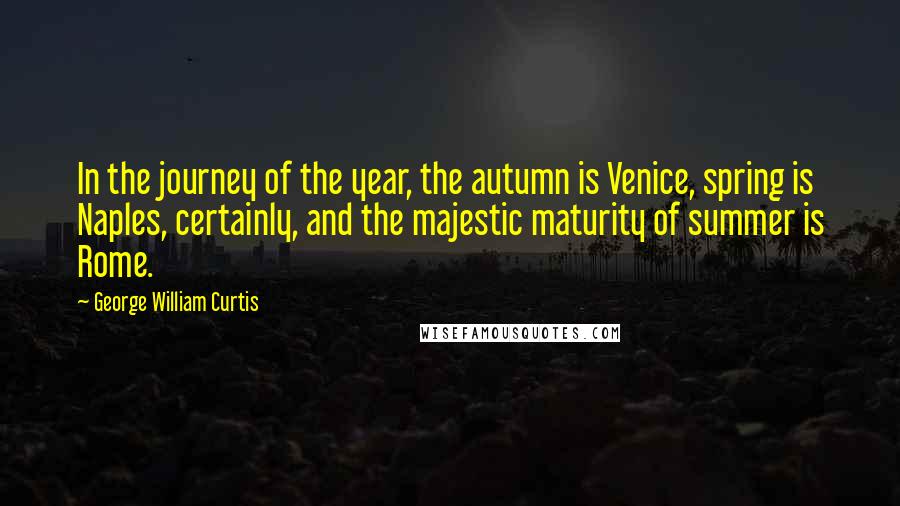 George William Curtis quotes: In the journey of the year, the autumn is Venice, spring is Naples, certainly, and the majestic maturity of summer is Rome.