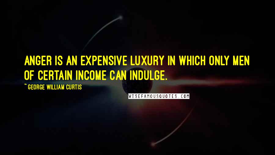 George William Curtis quotes: Anger is an expensive luxury in which only men of certain income can indulge.