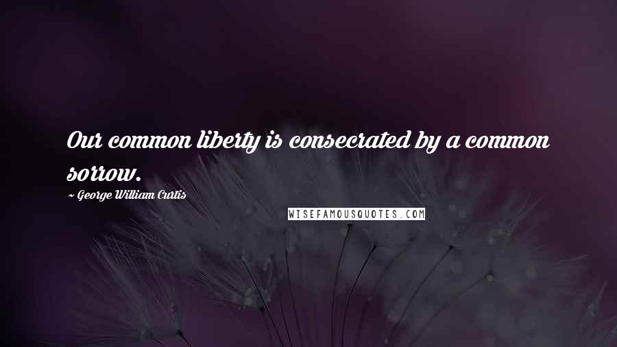 George William Curtis quotes: Our common liberty is consecrated by a common sorrow.