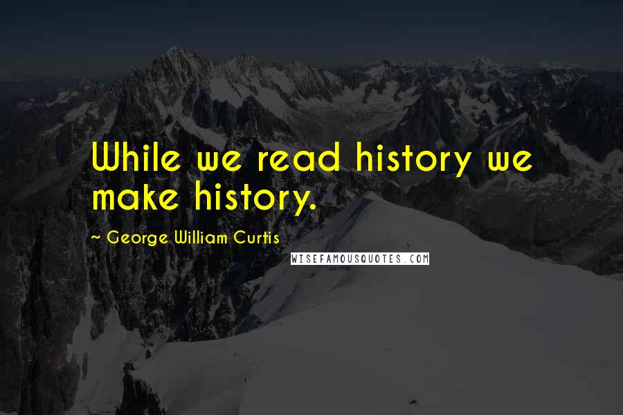 George William Curtis quotes: While we read history we make history.