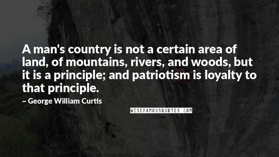 George William Curtis quotes: A man's country is not a certain area of land, of mountains, rivers, and woods, but it is a principle; and patriotism is loyalty to that principle.