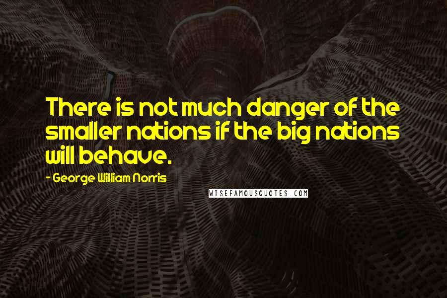 George William Norris quotes: There is not much danger of the smaller nations if the big nations will behave.