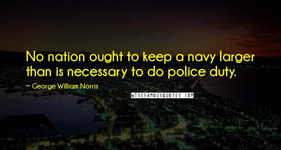 George William Norris quotes: No nation ought to keep a navy larger than is necessary to do police duty.