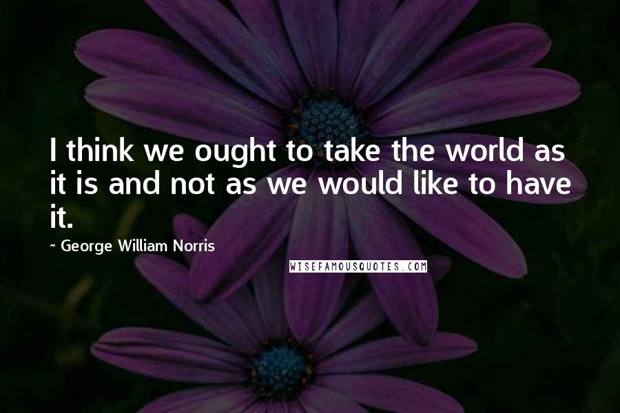 George William Norris quotes: I think we ought to take the world as it is and not as we would like to have it.