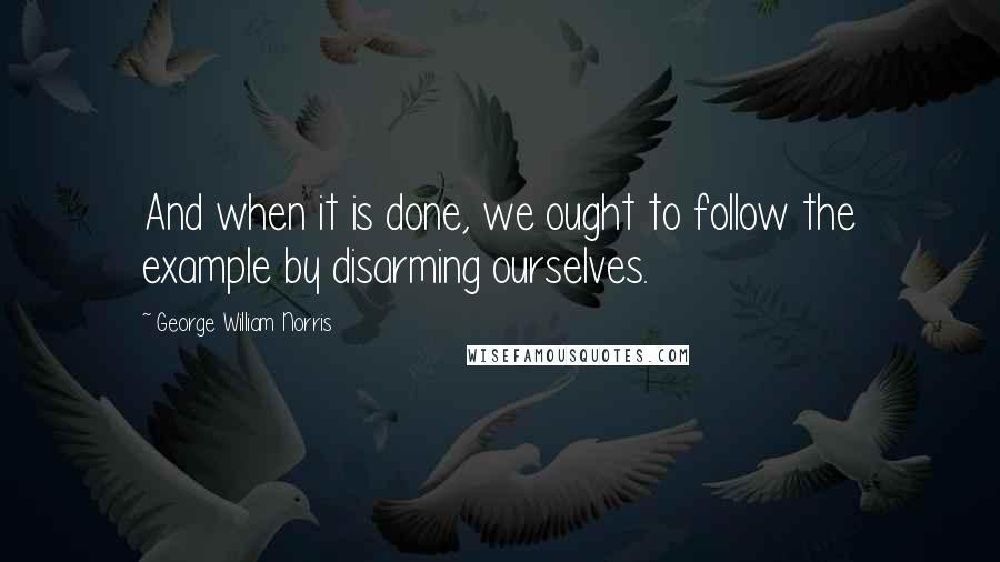 George William Norris quotes: And when it is done, we ought to follow the example by disarming ourselves.