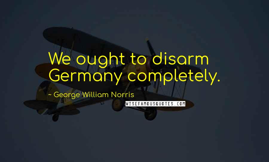 George William Norris quotes: We ought to disarm Germany completely.