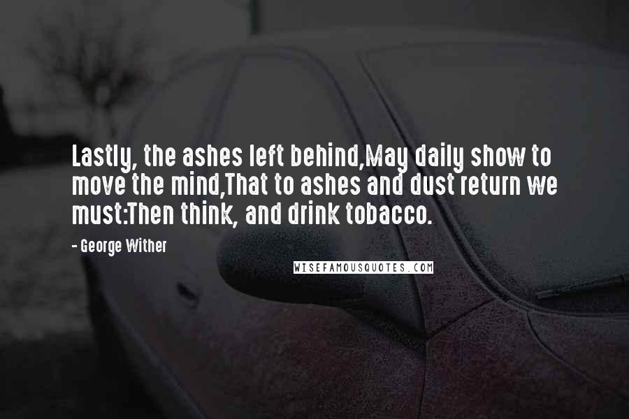 George Wither quotes: Lastly, the ashes left behind,May daily show to move the mind,That to ashes and dust return we must:Then think, and drink tobacco.