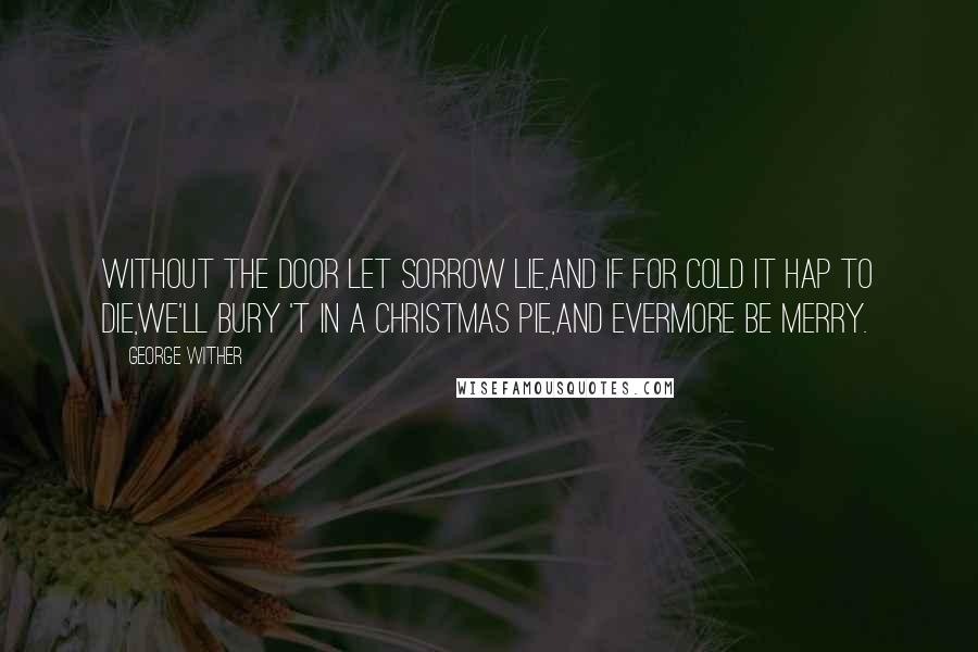George Wither quotes: Without the door let sorrow lie,And if for cold it hap to die,We'll bury 't in a Christmas pie,And evermore be merry. George Wither quotes: Without the door let sorrow lie,And if for cold it hap to die,We'll bury 't in a Christmas pie,And evermore be merry.