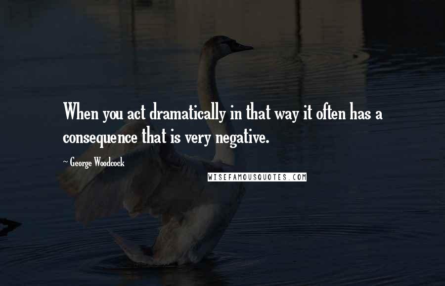 George Woodcock quotes: When you act dramatically in that way it often has a consequence that is very negative.