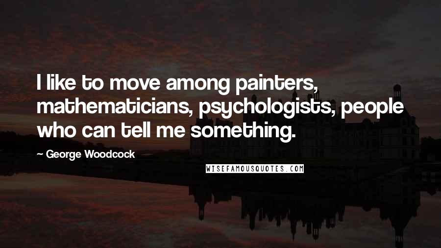 George Woodcock quotes: I like to move among painters, mathematicians, psychologists, people who can tell me something.