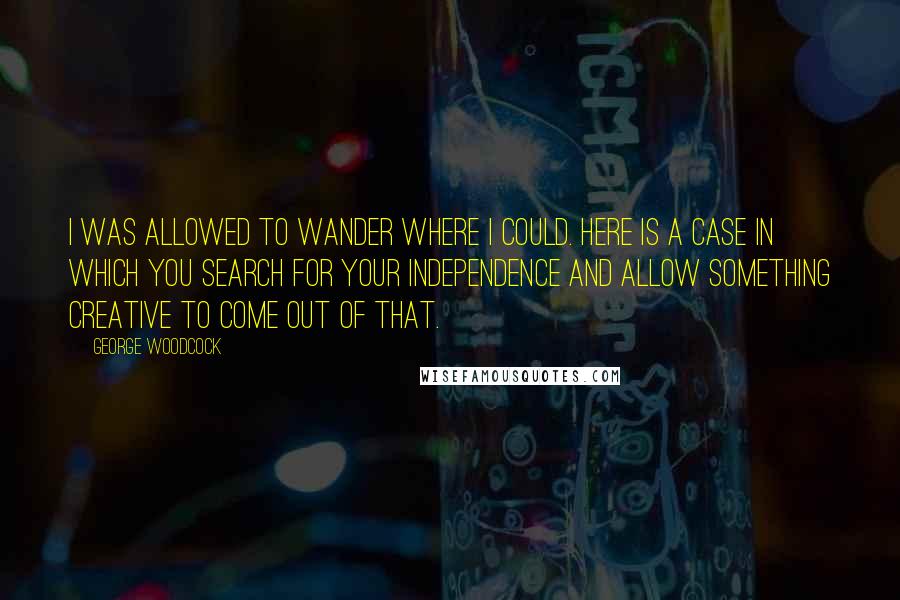 George Woodcock quotes: I was allowed to wander where I could. Here is a case in which you search for your independence and allow something creative to come out of that. George Woodcock quotes: I was allowed to wander where I could. Here is a case in which you search for your independence and allow something creative to come out of that.