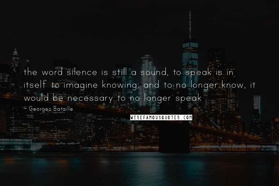 Georges Bataille quotes: the word silence is still a sound, to speak is in itself to imagine knowing; and to no longer know, it would be necessary to no longer speak