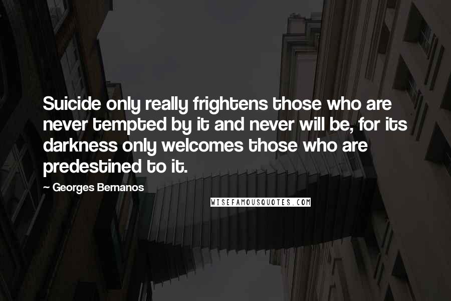 Georges Bernanos quotes: Suicide only really frightens those who are never tempted by it and never will be, for its darkness only welcomes those who are predestined to it.