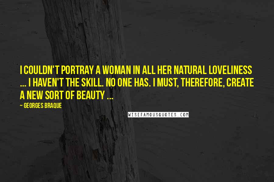Georges Braque quotes: I couldn't portray a woman in all her natural loveliness ... I haven't the skill. No one has. I must, therefore, create a new sort of beauty ... Georges Braque quotes: I couldn't portray a woman in all her natural loveliness ... I haven't the skill. No one has. I must, therefore, create a new sort of beauty ...