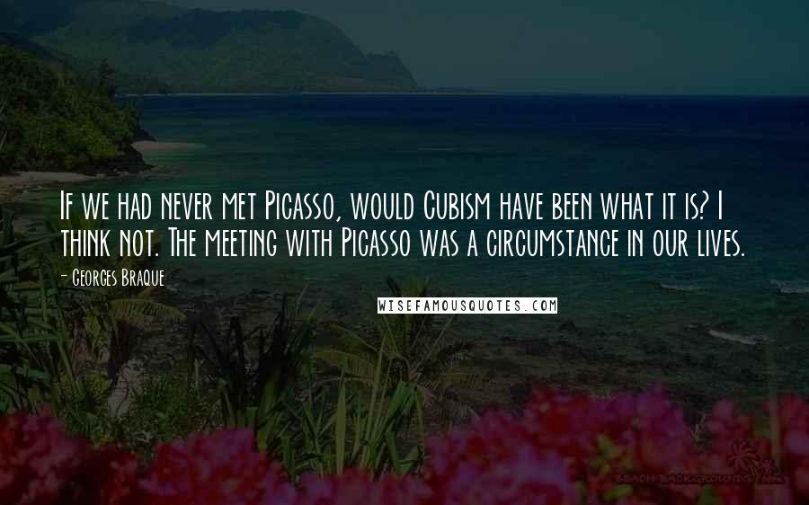 Georges Braque quotes: If we had never met Picasso, would Cubism have been what it is? I think not. The meeting with Picasso was a circumstance in our lives. Georges Braque quotes: If we had never met Picasso, would Cubism have been what it is? I think not. The meeting with Picasso was a circumstance in our lives.