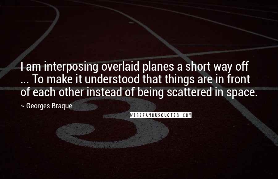 Georges Braque quotes: I am interposing overlaid planes a short way off ... To make it understood that things are in front of each other instead of being scattered in space. Georges Braque quotes: I am interposing overlaid planes a short way off ... To make it understood that things are in front of each other instead of being scattered in space.