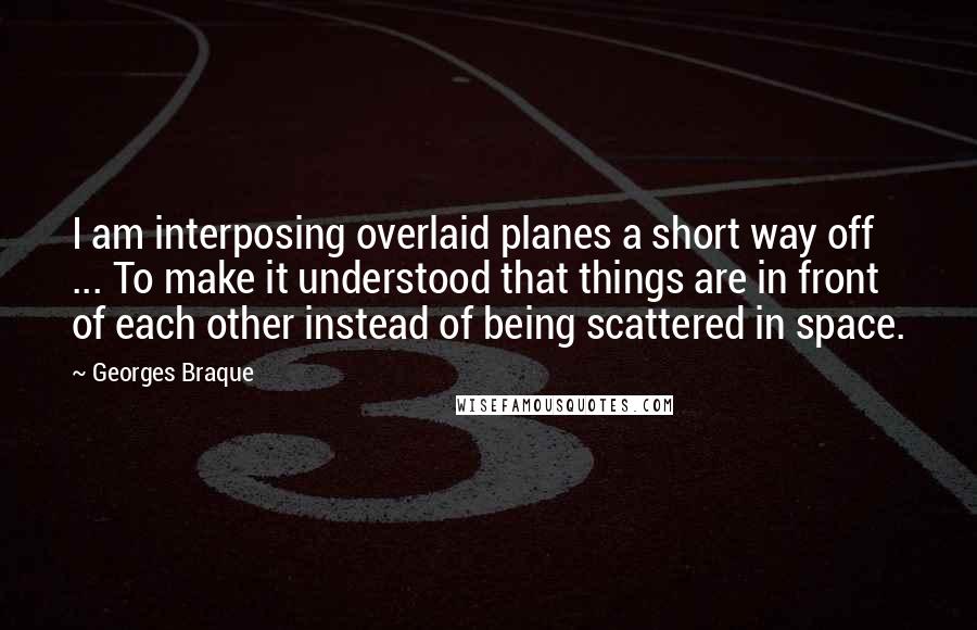 Georges Braque quotes: I am interposing overlaid planes a short way off ... To make it understood that things are in front of each other instead of being scattered in space.