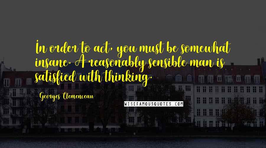 Georges Clemenceau quotes: In order to act, you must be somewhat insane. A reasonably sensible man is satisfied with thinking.