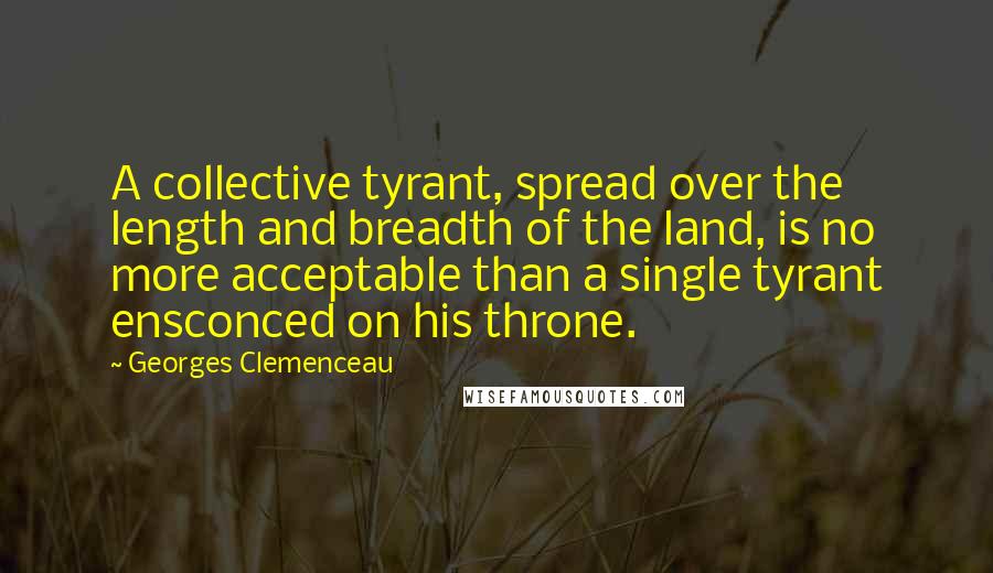 Georges Clemenceau quotes: A collective tyrant, spread over the length and breadth of the land, is no more acceptable than a single tyrant ensconced on his throne. Georges Clemenceau quotes: A collective tyrant, spread over the length and breadth of the land, is no more acceptable than a single tyrant ensconced on his throne.