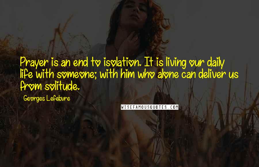 Georges Lefebvre quotes: Prayer is an end to isolation. It is living our daily life with someone; with him who alone can deliver us from solitude.