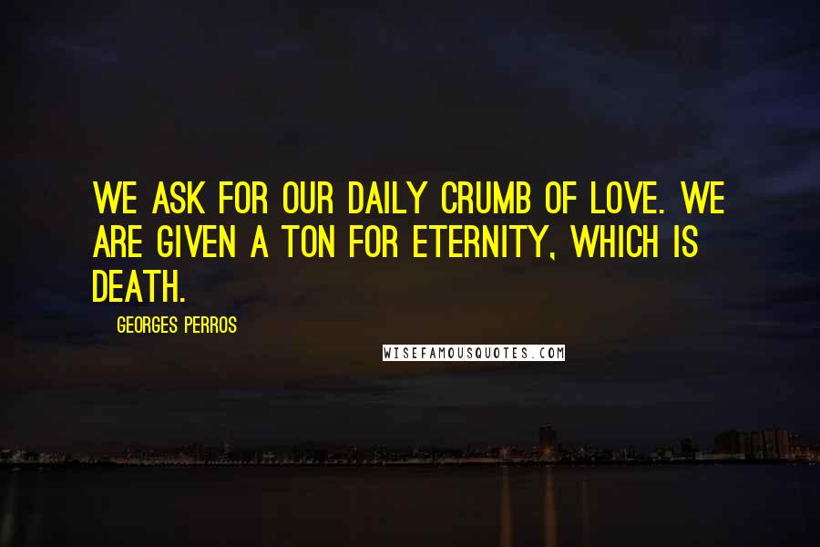 Georges Perros quotes: We ask for our daily crumb of love. We are given a ton for eternity, which is death.