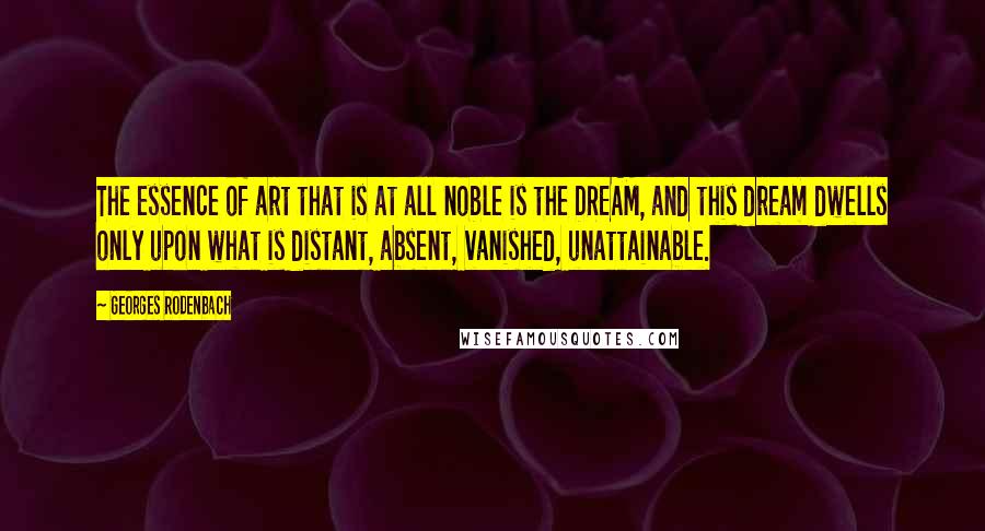 Georges Rodenbach quotes: The essence of art that is at all noble is the DREAM, and this dream dwells only upon what is distant, absent, vanished, unattainable.